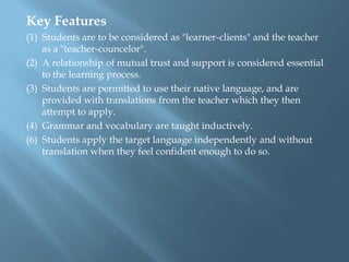 Key Features
(1) Students are to be considered as "learner-clients" and the teacher
    as a "teacher-councelor".
(2) A relationship of mutual trust and support is considered essential
    to the learning process.
(3) Students are permitted to use their native language, and are
    provided with translations from the teacher which they then
    attempt to apply.
(4) Grammar and vocabulary are taught inductively.
(6) Students apply the target language independently and without
    translation when they feel confident enough to do so.
 