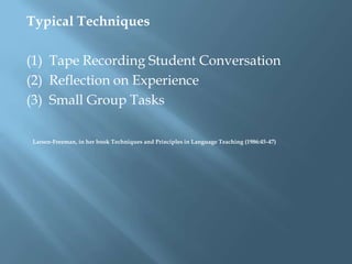 Typical Techniques

(1) Tape Recording Student Conversation
(2) Reflection on Experience
(3) Small Group Tasks

Larsen-Freeman, in her book Techniques and Principles in Language Teaching (1986:45-47)
 