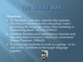 Objectives
 To "facilitate" activities whereby the students
  discover for themselves the conceptual "rules"
  governing the language, rather than imitating or
  memorizing them - Brown (1994:63.
 Students become more autonomous learners and
  "develop their own inner criteria for correctness"
  (Larsen Freeman, 1986:62).
 To encourage students to work as a group - to try
  and "solve" problems in the target language
  together.
.
 