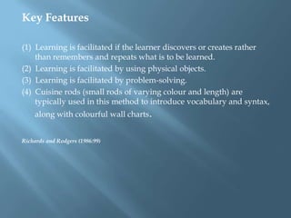 Key Features

(1) Learning is facilitated if the learner discovers or creates rather
    than remembers and repeats what is to be learned.
(2) Learning is facilitated by using physical objects.
(3) Learning is facilitated by problem-solving.
(4) Cuisine rods (small rods of varying colour and length) are
    typically used in this method to introduce vocabulary and syntax,
    along with colourful wall charts.


Richards and Rodgers (1986:99)
 
