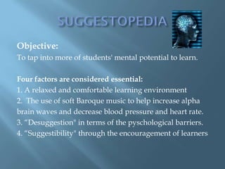 Objective:
To tap into more of students' mental potential to learn.

Four factors are considered essential:
1. A relaxed and comfortable learning environment
2. The use of soft Baroque music to help increase alpha
brain waves and decrease blood pressure and heart rate.
3. “Desuggestion" in terms of the pyschological barriers.
4. “Suggestibility" through the encouragement of learners
 