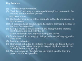 Key Features

(1) Comfortable environment.
(2) "Peripheral" learning is encouraged through the presence in the
    learning environment of posters
    and decorations.
(3) The teacher assumes a role of complete authority and control in
    the classroom.
(4) Self-perceived and psychological barriers to learners' potential to
    learn are "desuggested".
(5) Baroque music is played softly in the background to increase
    mental relaxation and potential to
    take in and retain new material during the lesson.
(6) Students work from lengthy dialogs in the target language with
    translation.
(7) Errors are tolerated
(8) Homework is limited to students re-reading the dialog they are
    studying - once before they go to sleep at night and once in the
    morning before they get up.
(9) Music, drama and "the Arts" are integrated into the learning
    process as often as possible.
 