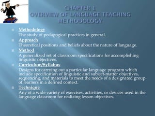    Methodology
    The study of pedagogical practices in general.
   Approach
    Theoretical positions and beliefs about the nature of language.
   Method
    A generalized set of classroom specifications for accomplishing
    linguistic objectives.
   Curriculum/Syllabus
    Designs for carrying out a particular language program which
    include specification of linguistic and subject-matter objectives,
    sequencing, and materials to meet the needs of a designated group
    of learners in a defined context.
   Technique
    Any of a wide variety of exercises, activities, or devices used in the
    language classroom for realizing lesson objectives.
 