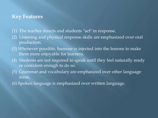 Key Features

(1) The teacher directs and students "act" in response.
(2) Listening and physical response skills are emphasized over oral
    production.
(3) Whenever possible, humour is injected into the lessons to make
    them more enjoyable for learners.
(4) Students are not required to speak until they feel naturally ready
    or confident enough to do so.
(5) Grammar and vocabulary are emphasized over other language
    areas.
(6) Spoken language is emphasized over written language.
 
