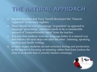    Stephen Krashen and Tracy Terrell developed the "Natural
    Approach" in the early eighties.
   There should be a lot of language "acquisition" as opposed to
    language "processing", and there needs to be a considerable
    amount of "comprehensible input" from the teacher.
   It is said that students learn the language better in a natural way
    that follows the next steps one after the other : listening, speaking,
    reading and finally writing.
   In early stages, students are not corrected during oral production,
    as the teacher is focusing on meaning rather than form (unless the
    error is so drastic that it actually hinders meaning).
 