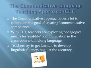    The Communicative approach does a lot to
    expand on the goal of creating "communicative
    competence“.
   With CLT, teachers are exploring pedagogical
    means for 'real-life' communication in the
    classroom and lifelong language.
   Teachers try to get learners to develop
    linguistic fluency, not just the accuracy .
 