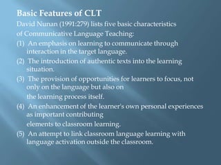 Basic Features of CLT
David Nunan (1991:279) lists five basic characteristics
of Communicative Language Teaching:
(1) An emphasis on learning to communicate through
    interaction in the target language.
(2) The introduction of authentic texts into the learning
    situation.
(3) The provision of opportunities for learners to focus, not
    only on the language but also on
    the learning process itself.
(4) An enhancement of the learner's own personal experiences
    as important contributing
    elements to classroom learning.
(5) An attempt to link classroom language learning with
    language activation outside the classroom.
 