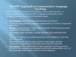 The PPP Approach to Communicative Language
                       Teaching
"PPP" (or the "3Ps") stands for Presentation, Practice and Production – a
common approach to communicative language teaching that works
through the progression of three sequential stages.

   Presentation represents the introduction to a lesson
     through using pictures, dialogs, imagination or actual "classroom
    situations".
   Practice usually begins with what is termed "mechanical practice"
    - open and closed pair work.
   information gap activities, dialog creation and controlled role
    plays.
   Practice is a device to create familiarity and confidence with the
    new language.
    The teacher still directs and corrects at this stage, but the
    classroom is beginning to become more learner-centered.
   Production is the culmination of the language learning process,
    whereby the learners have started to become independent users of
    the language rather than students of the language.
 