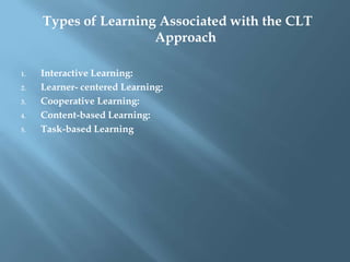 Types of Learning Associated with the CLT
                      Approach

1.   Interactive Learning:
2.   Learner- centered Learning:
3.   Cooperative Learning:
4.   Content-based Learning:
5.   Task-based Learning
 