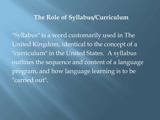The Role of Syllabus/Curriculum

"Syllabus" is a word customarily used in The
United Kingdom, identical to the concept of a
"curriculum" in the United States. A syllabus
outlines the sequence and content of a language
program, and how language learning is to be
"carried out".
 