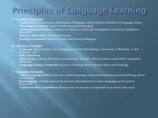 A.- Cognitive Principles
o     Automaticity: Subsconcious processing of language with peripheral attention to language forms;
o     Meaningful Learning: Leads to better long term retention;
o     Anticipation of Rewards: Learners are driven to act by the anticipation of rewards, tangible or
     intangible;
o     Intrinsic Motivation: Within the learner;
o    Strategic Investment: Related to time and learning strategies.

B.- Affective Principles
o      Language Ego (Learning a new language involves developing a new mode of thinking - a new
      language "ego“);
o     Self-Confidence
o      Risk-Taking (Taking risks and experimenting "beyond" what is certain creates better long-term
      retention);
o      Language-Culture Connection (involves learning about cultural values and thinking).

C.- Linguistic Principles
o      Native Language Effect (A learner's native language creates both facilitating and interfering effects
      on learning);
o     Interlanguage: At least some of the learner's development in a new language can be seen as
      systematic;
o      Communicative Competence (Fluency and use are just as important as accuracy and usage).
 