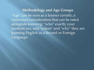 Methodology and Age Groups
"Age" can be seen as a learner variable, a
contextual consideration that can be rated
alongside knowing "who" exactly your
students are, and "where" and "why" they are
learning English as a Second or Foreign
Language.
 