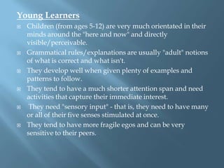 Young Learners
   Children (from ages 5-12) are very much orientated in their
    minds around the "here and now" and directly
    visible/perceivable.
   Grammatical rules/explanations are usually "adult" notions
    of what is correct and what isn't.
   They develop well when given plenty of examples and
    patterns to follow.
   They tend to have a much shorter attention span and need
    activities that capture their immediate interest.
    They need "sensory input" - that is, they need to have many
    or all of their five senses stimulated at once.
   They tend to have more fragile egos and can be very
    sensitive to their peers.
 