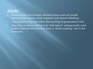 Adults
   These learners have longer attention spans and can handle
    learning that requires more cognition and abstract thinking.
    They tend to respond well to the teaching of grammatical rules.
   They may not be as willing to be "risk-takers", and generally need
    to feel respected and that they have a "choice-making" role in the
    classroom.
 