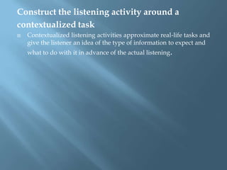 Construct the listening activity around a
contextualized task
   Contextualized listening activities approximate real-life tasks and
    give the listener an idea of the type of information to expect and
    what to do with it in advance of the actual listening.
 