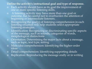 Define the activity's instructional goal and type of response.
 Each activity should have as its goal the improvement of
  one or more specific listening skills.
  A listening activity may have more than one goal or
  outcome, but be careful not to overburden the attention of
  beginning or intermediate listeners.
 Recognizing the goal(s) of listening comprehension in each
  listening situation will help students select appropriate
  listening strategies.
 Identification: Recognizing or discriminating specific aspects
  of the message, such as sounds, categories of words,
  morphological distinctions
 Orientation: Determining the major facts about a message,
  such as topic, text type, setting
 Main idea comprehension: Identifying the higher-order
  ideas
 Detail comprehension: Identifying supporting details
 Replication: Reproducing the message orally or in writing
 