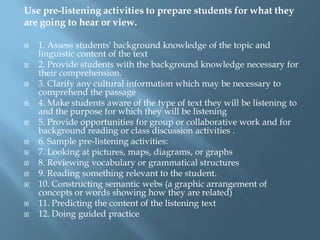 Use pre-listening activities to prepare students for what they
are going to hear or view.

   1. Assess students' background knowledge of the topic and
    linguistic content of the text
   2. Provide students with the background knowledge necessary for
    their comprehension.
   3. Clarify any cultural information which may be necessary to
    comprehend the passage
   4. Make students aware of the type of text they will be listening to
    and the purpose for which they will be listening
   5. Provide opportunities for group or collaborative work and for
    background reading or class discussion activities .
   6. Sample pre-listening activities:
   7. Looking at pictures, maps, diagrams, or graphs
   8. Reviewing vocabulary or grammatical structures
   9. Reading something relevant to the student.
   10. Constructing semantic webs (a graphic arrangement of
    concepts or words showing how they are related)
   11. Predicting the content of the listening text
   12. Doing guided practice
 