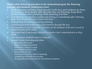 Match while-listening activities to the instructional goal, the listening
purpose, and students' proficiency level.
  While-listening activities relate directly to the text, and students do them
   do during or immediately after the time they are listening. Keep these
   points in mind when planning while-listening activities:
  If students are to complete a written task during or immediately after listening,
   allow them to read through it before listening.
  Keep writing to a minimum during listening
  Organize activities so that they guide listeners through the text.
  Use questions to focus students' attention on the elements of the text crucial to
   comprehension of the whole.
  Use predicting to encourage students to monitor their comprehension as they
   listen.
  Give immediate feedback whenever possible.
  Sample while-listening activities
    o   listening with visuals
    o   filling in graphs and charts
    o   following a route on a map
    o   checking off items in a list
    o   listening for the gist
    o   searching for specific clues to meaning
    o   completing cloze (fill-in) exercises
    o   distinguishing between formal and informal registers
 