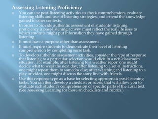 Assessing Listening Proficiency
   You can use post-listening activities to check comprehension, evaluate
    listening skills and use of listening strategies, and extend the knowledge
    gained to other contexts.
   In order to provide authentic assessment of students' listening
    proficiency, a post-listening activity must reflect the real-life uses to
    which students might put information they have gained through
    listening.
   It must have a purpose other than assessment .
   It must require students to demonstrate their level of listening
    comprehension by completing some task.
   To develop authentic assessment activities, consider the type of response
    that listening to a particular selection would elicit in a non-classroom
    situation. For example, after listening to a weather report one might
    decide what to wear the next day; after listening to a set of instructions,
    one might repeat them to someone else; after watching and listening to a
    play or video, one might discuss the story line with friends.
   Use this response type as a base for selecting appropriate post-listening
    tasks. You can then develop a checklist or rubric that will allow you to
    evaluate each student's comprehension of specific parts of the aural text.
    (See Assessing Learning for more on checklists and rubrics.)
 