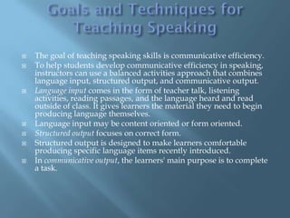    The goal of teaching speaking skills is communicative efficiency.
   To help students develop communicative efficiency in speaking,
    instructors can use a balanced activities approach that combines
    language input, structured output, and communicative output.
   Language input comes in the form of teacher talk, listening
    activities, reading passages, and the language heard and read
    outside of class. It gives learners the material they need to begin
    producing language themselves.
   Language input may be content oriented or form oriented.
   Structured output focuses on correct form.
   Structured output is designed to make learners comfortable
    producing specific language items recently introduced.
   In communicative output, the learners' main purpose is to complete
    a task.
 