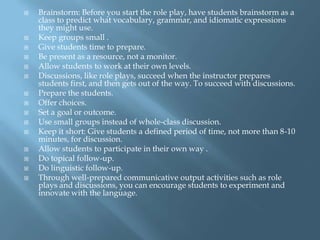    Brainstorm: Before you start the role play, have students brainstorm as a
    class to predict what vocabulary, grammar, and idiomatic expressions
    they might use.
   Keep groups small .
   Give students time to prepare.
   Be present as a resource, not a monitor.
   Allow students to work at their own levels.
   Discussions, like role plays, succeed when the instructor prepares
    students first, and then gets out of the way. To succeed with discussions.
   Prepare the students.
   Offer choices.
   Set a goal or outcome.
   Use small groups instead of whole-class discussion.
   Keep it short: Give students a defined period of time, not more than 8-10
    minutes, for discussion.
   Allow students to participate in their own way .
   Do topical follow-up.
   Do linguistic follow-up.
   Through well-prepared communicative output activities such as role
    plays and discussions, you can encourage students to experiment and
    innovate with the language.
 