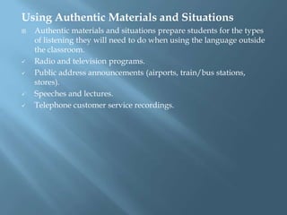 Using Authentic Materials and Situations
   Authentic materials and situations prepare students for the types
    of listening they will need to do when using the language outside
    the classroom.
   Radio and television programs.
   Public address announcements (airports, train/bus stations,
    stores).
   Speeches and lectures.
   Telephone customer service recordings.
 