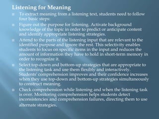 Listening for Meaning
   To extract meaning from a listening text, students need to follow
    four basic steps:
   Figure out the purpose for listening. Activate background
    knowledge of the topic in order to predict or anticipate content
    and identify appropriate listening strategies.
   Attend to the parts of the listening input that are relevant to the
    identified purpose and ignore the rest. This selectivity enables
    students to focus on specific items in the input and reduces the
    amount of information they have to hold in short-term memory in
    order to recognize it.
   Select top-down and bottom-up strategies that are appropriate to
    the listening task and use them flexibly and interactively.
    Students' comprehension improves and their confidence increases
    when they use top-down and bottom-up strategies simultaneously
    to construct meaning.
   Check comprehension while listening and when the listening task
    is over. Monitoring comprehension helps students detect
    inconsistencies and comprehension failures, directing them to use
    alternate strategies.
 