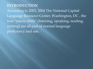 INTRODUCTION
According to 2003, 2004 The National Capital
Language Resource Center, Washington, DC , the
four "macro skills" (listening, speaking, reading,
writing) are all part of normal language
proficiency and use.
 