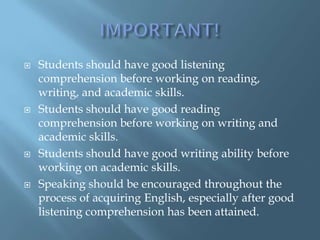    Students should have good listening
    comprehension before working on reading,
    writing, and academic skills.
   Students should have good reading
    comprehension before working on writing and
    academic skills.
   Students should have good writing ability before
    working on academic skills.
   Speaking should be encouraged throughout the
    process of acquiring English, especially after good
    listening comprehension has been attained.
 