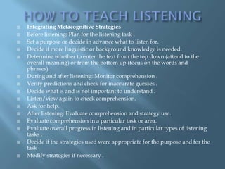    Integrating Metacognitive Strategies
   Before listening: Plan for the listening task .
   Set a purpose or decide in advance what to listen for.
   Decide if more linguistic or background knowledge is needed.
   Determine whether to enter the text from the top down (attend to the
    overall meaning) or from the bottom up (focus on the words and
    phrases).
   During and after listening: Monitor comprehension .
   Verify predictions and check for inaccurate guesses .
   Decide what is and is not important to understand .
   Listen/view again to check comprehension.
   Ask for help.
   After listening: Evaluate comprehension and strategy use.
   Evaluate comprehension in a particular task or area.
   Evaluate overall progress in listening and in particular types of listening
    tasks .
   Decide if the strategies used were appropriate for the purpose and for the
    task .
   Modify strategies if necessary .
 