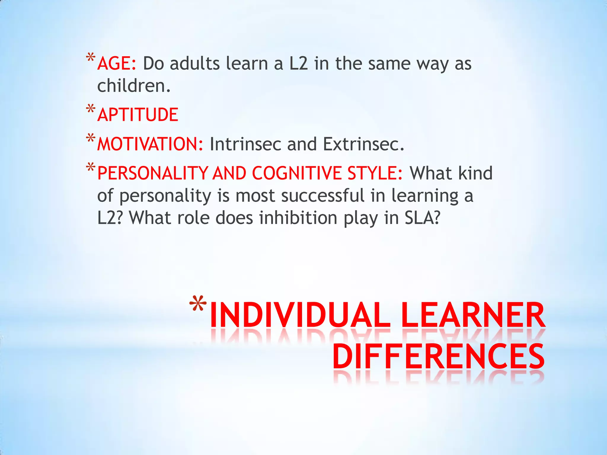 * AGE: Do adults learn a L2 in the same way as
 children.
* APTITUDE
* MOTIVATION: Intrinsec and Extrinsec.
* PERSONALITY AND COGNITIVE STYLE: What kind
 of personality is most successful in learning a
 L2? What role does inhibition play in SLA?




             *INDIVIDUAL LEARNER
                              DIFFERENCES
 
