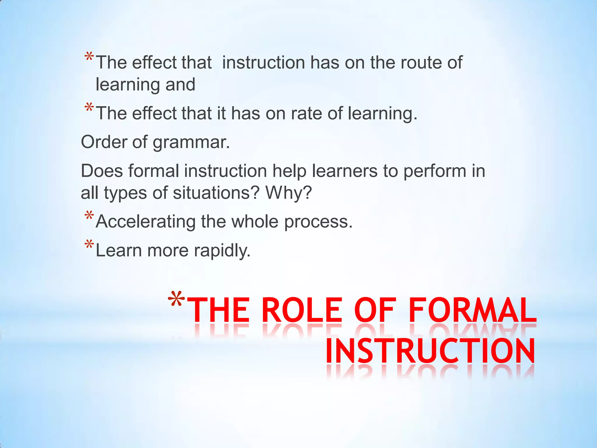 * The effect that   instruction has on the route of
 learning and
* The effect that it has on rate of learning.
Order of grammar.
Does formal instruction help learners to perform in
all types of situations? Why?
* Accelerating the whole process.
* Learn more rapidly.

           *THE ROLE OF FORMAL
                                 INSTRUCTION
 