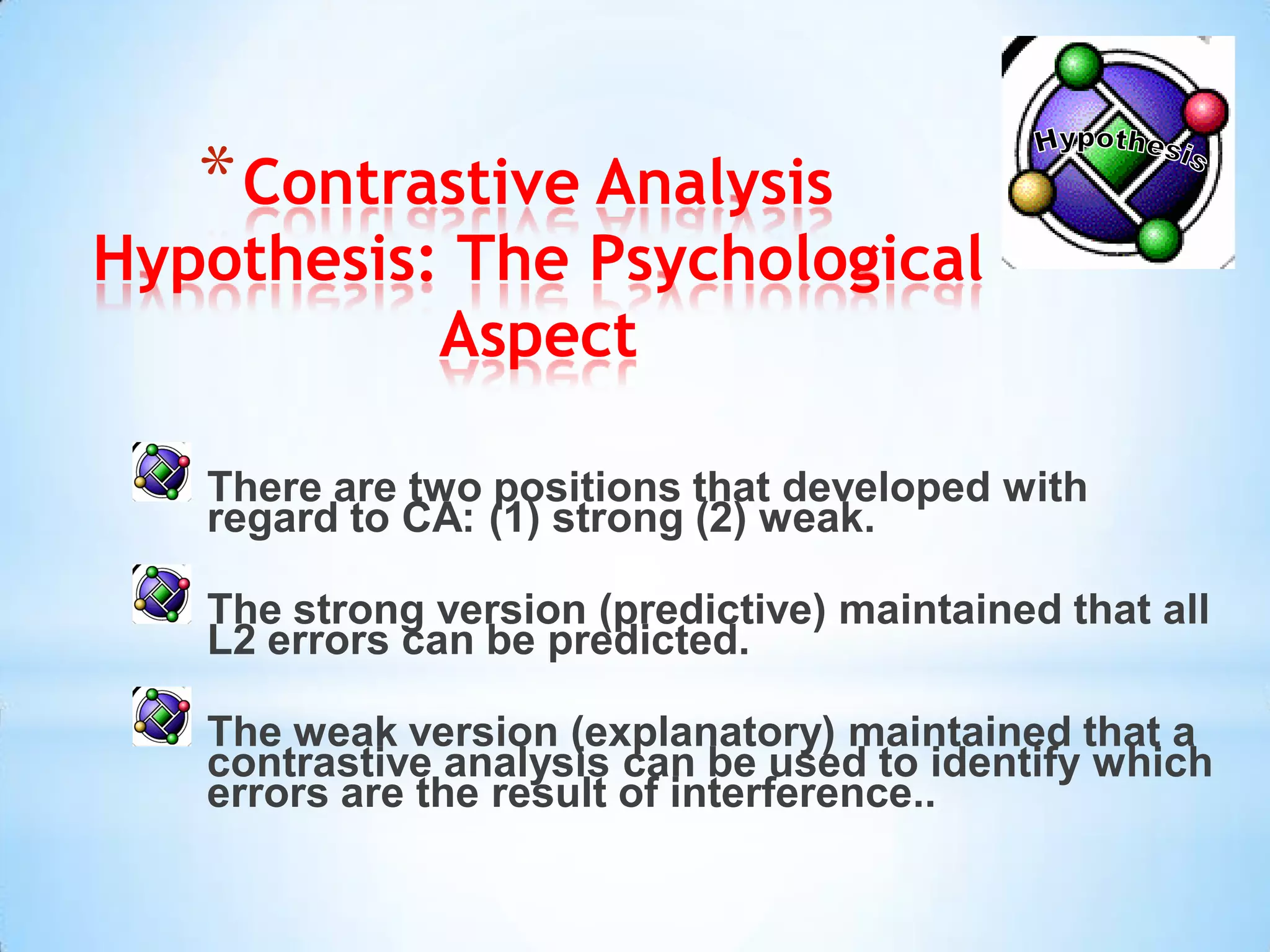 * Contrastive Analysis
Hypothesis: The Psychological
           Aspect

   There are two positions that developed with
   regard to CA: (1) strong (2) weak.

   The strong version (predictive) maintained that all
   L2 errors can be predicted.

   The weak version (explanatory) maintained that a
   contrastive analysis can be used to identify which
   errors are the result of interference..
 
