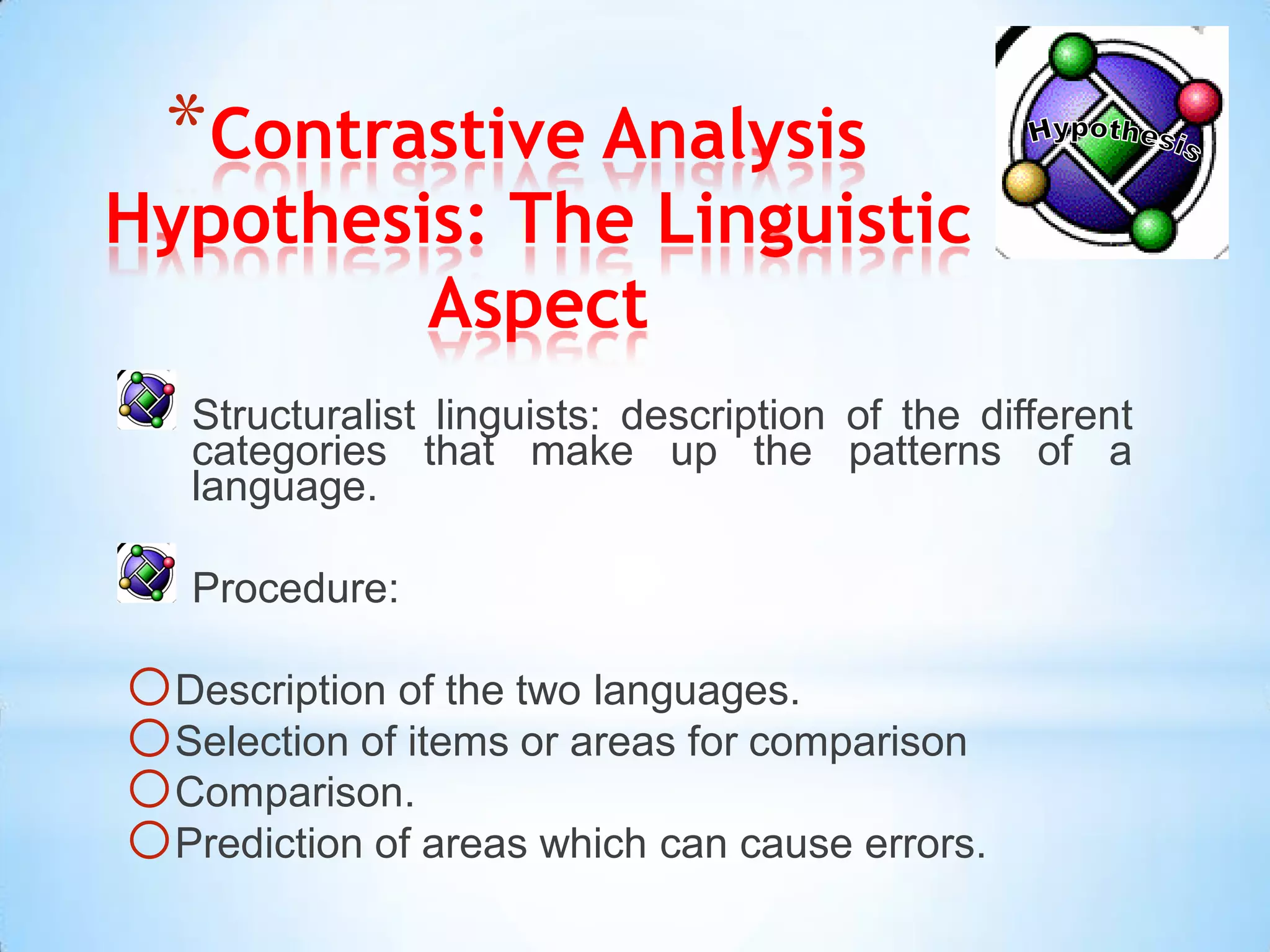 *Contrastive Analysis
Hypothesis: The Linguistic
         Aspect
   Structuralist linguists: description of the different
   categories that make up the patterns of a
   language.

   Procedure:

oDescription of the two languages.
oSelection of items or areas for comparison
oComparison.
oPrediction of areas which can cause errors.
 