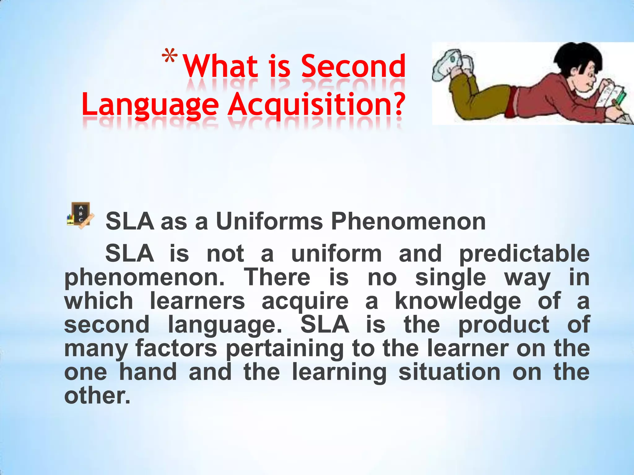 * What is Second
 Language Acquisition?


   SLA as a Uniforms Phenomenon
   SLA is not a uniform and predictable
phenomenon. There is no single way in
which learners acquire a knowledge of a
second language. SLA is the product of
many factors pertaining to the learner on the
one hand and the learning situation on the
other.
 