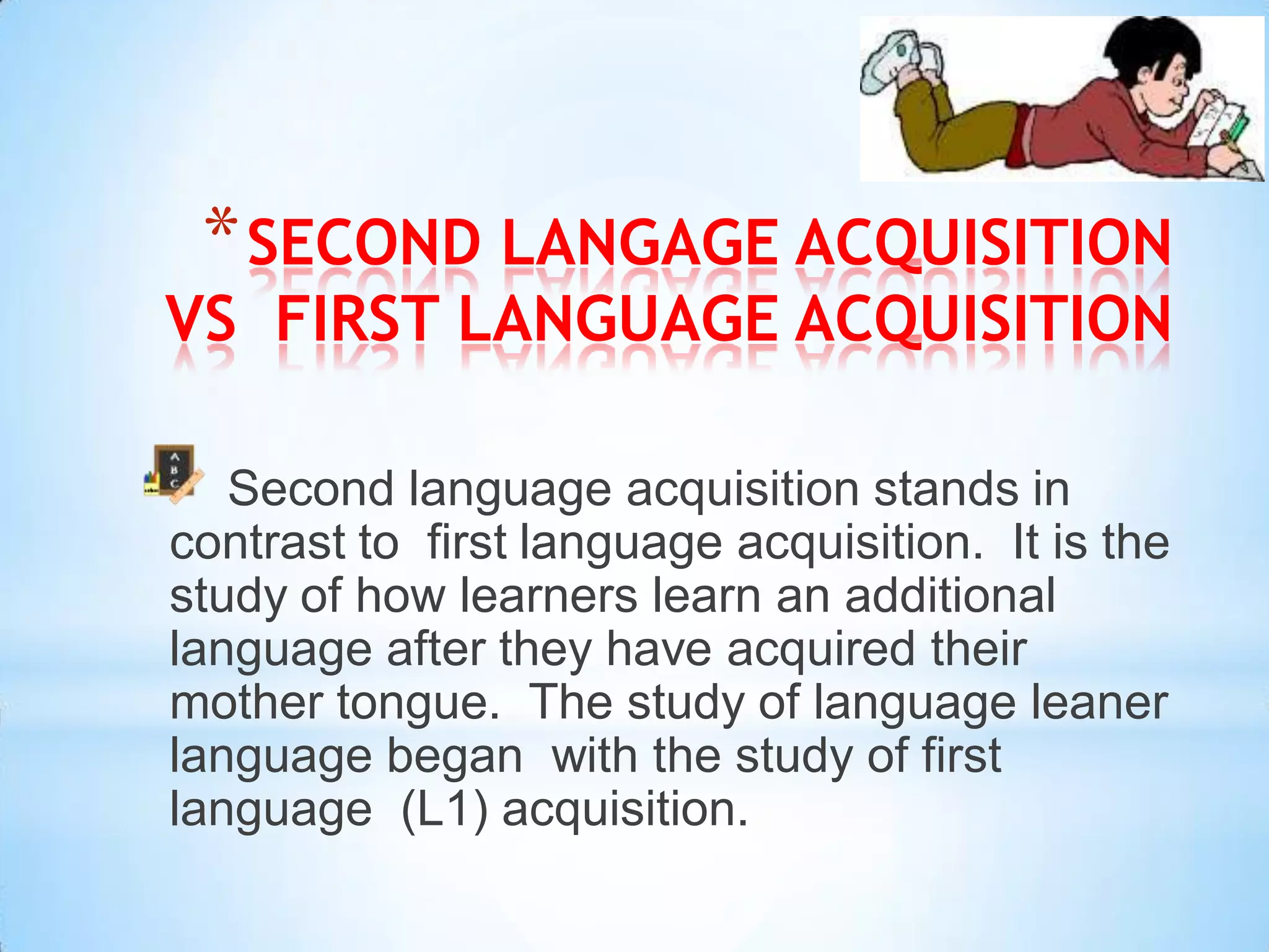 * SECOND LANGAGE ACQUISITION
VS FIRST LANGUAGE ACQUISITION

   Second language acquisition stands in
contrast to first language acquisition. It is the
study of how learners learn an additional
language after they have acquired their
mother tongue. The study of language leaner
language began with the study of first
language (L1) acquisition.
 