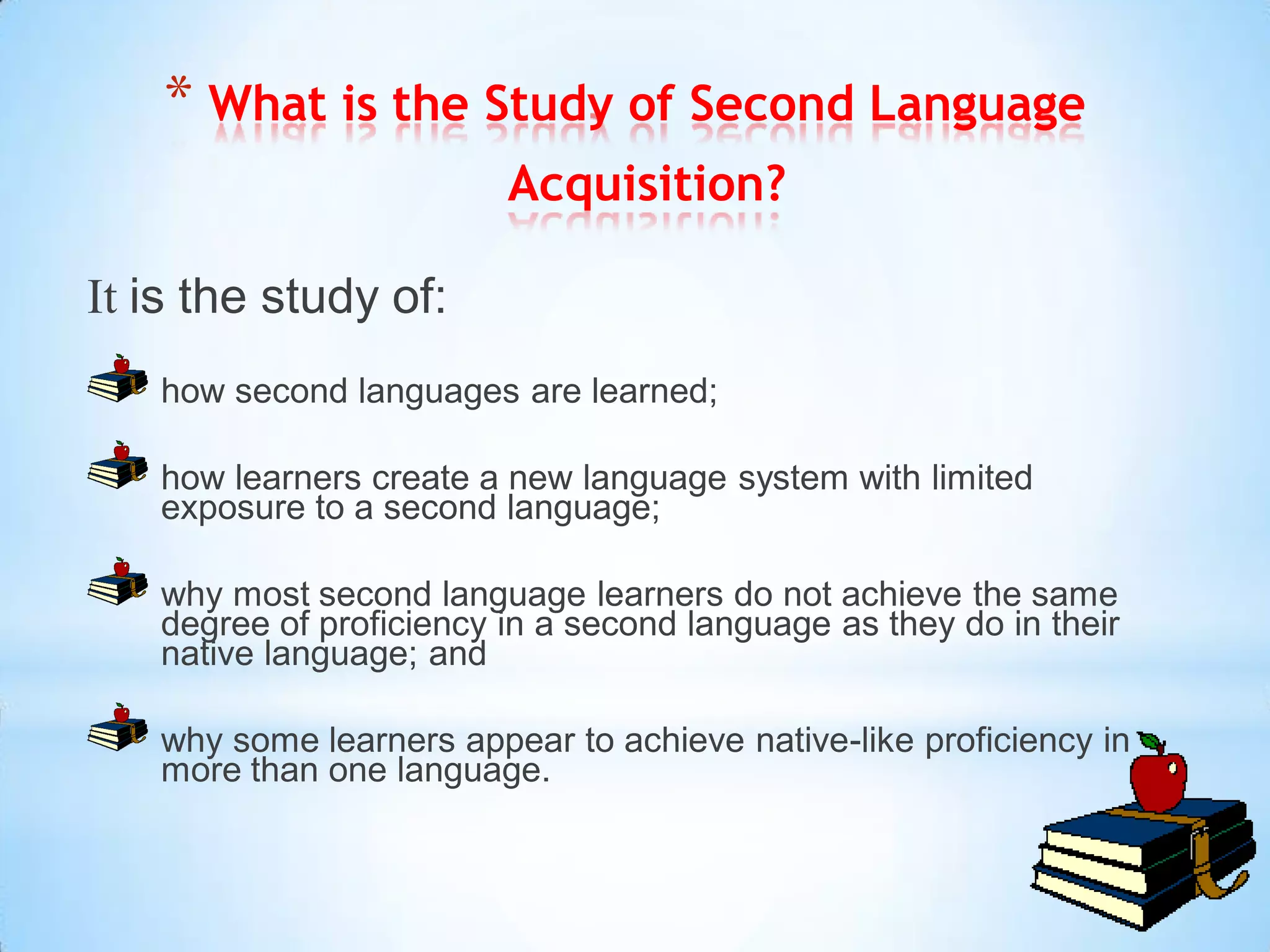 * What is the Study of Second Language
                         Acquisition?

It is the study of:
   how second languages are learned;

   how learners create a new language system with limited
   exposure to a second language;

   why most second language learners do not achieve the same
   degree of proficiency in a second language as they do in their
   native language; and

   why some learners appear to achieve native-like proficiency in
   more than one language.
 
