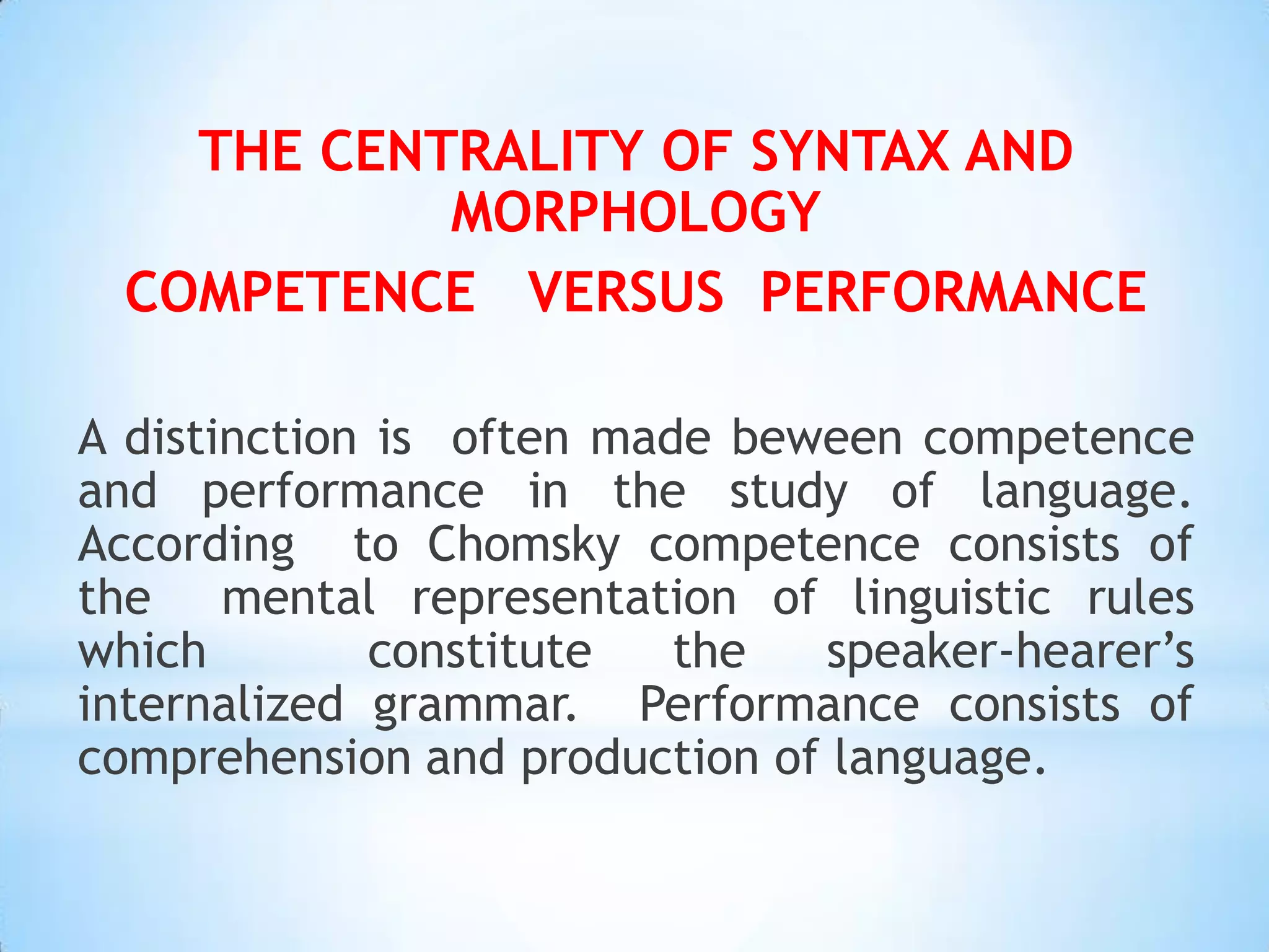 THE CENTRALITY OF SYNTAX AND
           MORPHOLOGY
 COMPETENCE VERSUS PERFORMANCE

A distinction is often made beween competence
and performance in the study of language.
According to Chomsky competence consists of
the mental representation of linguistic rules
which         constitute  the  speaker-hearer’s
internalized grammar. Performance consists of
comprehension and production of language.
 