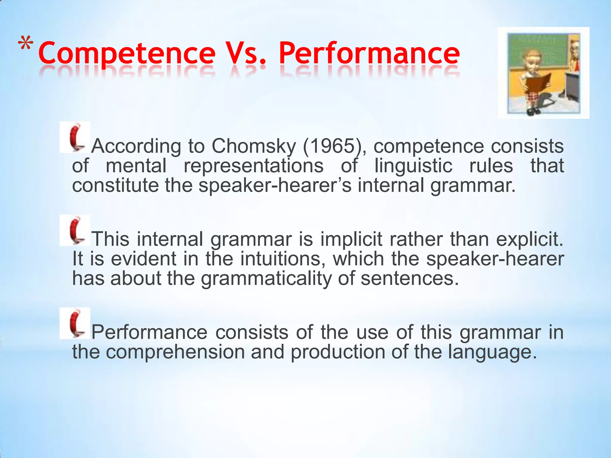 * Competence Vs. Performance

     According to Chomsky (1965), competence consists
   of mental representations of linguistic rules that
   constitute the speaker-hearer’s internal grammar.

      This internal grammar is implicit rather than explicit.
   It is evident in the intuitions, which the speaker-hearer
   has about the grammaticality of sentences.

     Performance consists of the use of this grammar in
   the comprehension and production of the language.
 