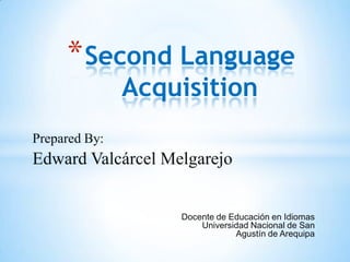 * Second Language
               Acquisition
Prepared By:
Edward Valcárcel Melgarejo


                   Docente de Educación en Idiomas
                       Universidad Nacional de San
                               Agustín de Arequipa
 