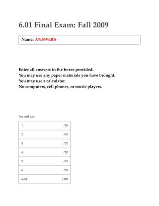 6.01 Final Exam: Fall 2009 
Name: ANSWERS 
Enter all answers in the boxes provided. 
You may use any paper materials you have brought. 
You may use a calculator. 
No computers, cell phones, or music players. 
For staff use: 
1. 
/20 
2. 
/10 
3. 
/20 
4. 
/20 
5. 
/10 
6. 
/20 
total: 
/100  