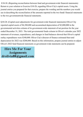 E10-38. (Reporting reconciliation between fund and government-wide financial statements)
Return to your solution to Exercise E10-28, regarding Oliver City's capital assets. Using the
journal entries you prepared for that exercise, prepare the wording and the numbers you would
use in describing the reconciliation of the amounts reported in the two funds' financial statements
to the two governmentwide financial statements.
Q10-28. (Capital asset adjustments for government-wide financial statements) Oliver City
reported capital assets of $4,300,000 and accumulated depreciation of $2,000,000 in the
governmental activities column of its government-wide statement of net position for the year
ended December 31, 2021. The total governmental funds column in Oliver's calendar year 2022
statement of revenues, expenditures, and changes in fund balances showed that Oliver's capital
outlay expenditures were $340,000. Oliver City's director of finance estimated that total
depreciation for 2022 was $200,000. Based on this information, prepare journal entries to adjust
Oliver's 2022 fund financial statements so government-wide statements can be prepared.
 