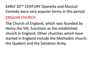 EARLY 20TH CENTURY Operetta and Musical
Comedy were very popular forms in this period.
ENGLISH CHURCH
The Church of England, which was founded by
Henry the VIII, functions as the established
church in England. Other churches which have
started in England include the Methodist church,
the Quakers and the Salvation Army.
 