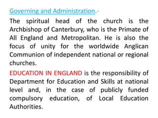 Governing and Administration.-
The spiritual head of the church is the
Archbishop of Canterbury, who is the Primate of
All England and Metropolitan. He is also the
focus of unity for the worldwide Anglican
Communion of independent national or regional
churches.
EDUCATION IN ENGLAND is the responsibility of
Department for Education and Skills at national
level and, in the case of publicly funded
compulsory education, of Local Education
Authorities.
 
