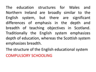 The education structures for Wales and
Northern Ireland are broadly similar to the
English system, but there are significant
differences of emphasis in the depth and
breadth of teaching objectives in Scotland.
Traditionally the English system emphasizes
depth of education, whereas the Scottish system
emphasizes breadth.
The structure of the English educational system
COMPULSORY SCHOOLING
 