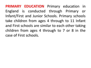 PRIMARY EDUCATION Primary education in
England is conducted through Primary or
Infant/First and Junior Schools. Primary schools
take children from ages 4 through to 11 Infant
and First schools are similar to each other taking
children from ages 4 through to 7 or 8 in the
case of First schools.
 