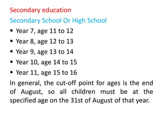 Secondary education
Secondary School Or High School
 Year 7, age 11 to 12
 Year 8, age 12 to 13
 Year 9, age 13 to 14
 Year 10, age 14 to 15
 Year 11, age 15 to 16
In general, the cut-off point for ages is the end
of August, so all children must be at the
specified age on the 31st of August of that year.
 