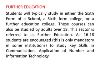 FURTHER EDUCATION
Students will typically study in either the Sixth
Form of a School, a Sixth form college, or a
further education college. These courses can
also be studied by adults over 18. This sector is
referred to as Further Education. All 16-18
students are encouraged (this is only mandatory
in some institutions) to study Key Skills in
Communication, Application of Number and
Information Technology.
 