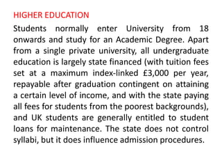 HIGHER EDUCATION
Students normally enter University from 18
onwards and study for an Academic Degree. Apart
from a single private university, all undergraduate
education is largely state financed (with tuition fees
set at a maximum index-linked £3,000 per year,
repayable after graduation contingent on attaining
a certain level of income, and with the state paying
all fees for students from the poorest backgrounds),
and UK students are generally entitled to student
loans for maintenance. The state does not control
syllabi, but it does influence admission procedures.
 
