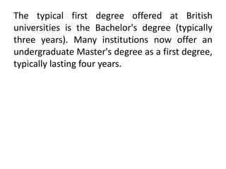 The typical first degree offered at British
universities is the Bachelor's degree (typically
three years). Many institutions now offer an
undergraduate Master's degree as a first degree,
typically lasting four years.
 